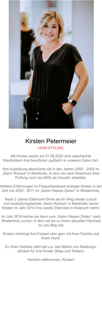 Kirsten Petermeier HAIR-STYLING Mit Kirsten setzte am 01.08.2020 eine waschechteMastholterin ihre berufliche Laufbahn in unserem Salon fort.Ihre Ausbildung absolvierte sie in den Jahren 2000 - 2003 im „Salon Rotraut“ in Mastholte, in dem sie nach Abschluss ihrer Prüfung noch bis 2005 als Gesellin arbeitete.Weitere Erfahrungen im Friseurhandwerk erlangte Kirsten in derZeit von 2005 - 2011 im „Salon Haares Zeiten“ in Westenholz.Nach 2 Jahren Elternzeit führte sie ihr Weg wieder zurück zum Ausbildungsbetrieb „Salon Rotraut“ in Mastholte, bevorKirsten im Jahr 2014 ihre zweite Elternzeit in Anspruch nahm.Im Jahr 2016 kehrte sie dann zum „Salon Haares Zeiten“ nach Westenholz zurück, in dem sie bis zu ihrem aktuellen Wechsel zu uns tätig war.Kirsten verbringt Ihre Freizeit sehr gern mit Ihrer Familie undihrem Hund.Zu ihren Hobbies zählt sie u.a. das Nähen von Kleidungs-stücken für Ihre Kinder (Maja und Torben).Herzlich willkommen, Kirsten!   