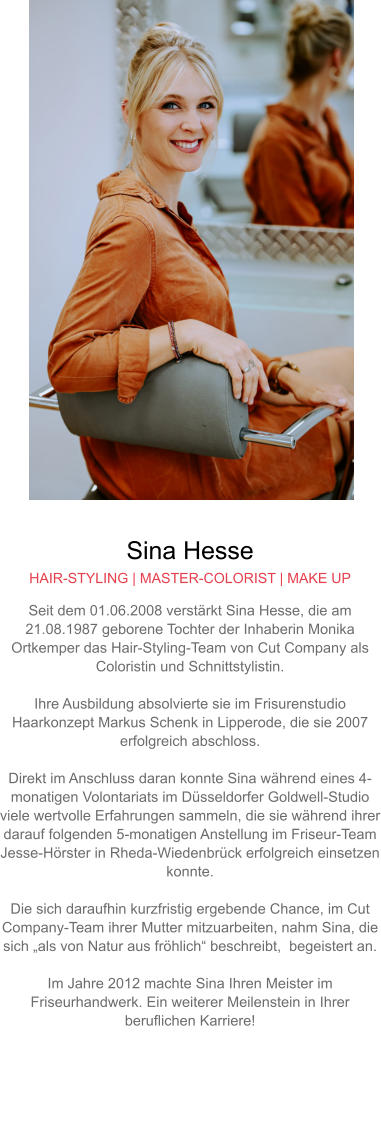 Sina Hesse HAIR-STYLING | MASTER-COLORIST | MAKE UP Seit dem 01.06.2008 verstärkt Sina Hesse, die am 21.08.1987 geborene Tochter der Inhaberin Monika Ortkemper das Hair-Styling-Team von Cut Company als Coloristin und Schnittstylistin.  Ihre Ausbildung absolvierte sie im Frisurenstudio Haarkonzept Markus Schenk in Lipperode, die sie 2007 erfolgreich abschloss.  Direkt im Anschluss daran konnte Sina während eines 4-monatigen Volontariats im Düsseldorfer Goldwell-Studio viele wertvolle Erfahrungen sammeln, die sie während ihrer darauf folgenden 5-monatigen Anstellung im Friseur-Team Jesse-Hörster in Rheda-Wiedenbrück erfolgreich einsetzen konnte.Die sich daraufhin kurzfristig ergebende Chance, im Cut Company-Team ihrer Mutter mitzuarbeiten, nahm Sina, die sich „als von Natur aus fröhlich“ beschreibt,  begeistert an.  Im Jahre 2012 machte Sina Ihren Meister im Friseurhandwerk. Ein weiterer Meilenstein in Ihrer beruflichen Karriere!