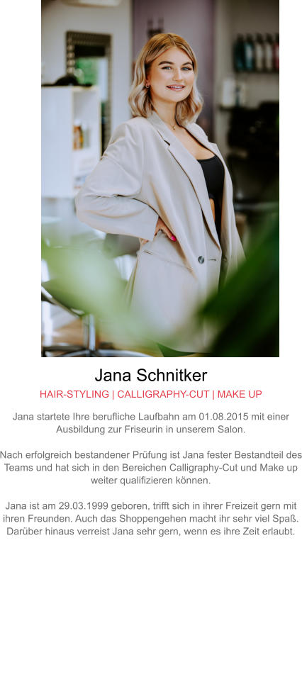 Jana Schnitker HAIR-STYLING | CALLIGRAPHY-CUT | MAKE UP Jana startete Ihre berufliche Laufbahn am 01.08.2015 mit einer Ausbildung zur Friseurin in unserem Salon.  Nach erfolgreich bestandener Prüfung ist Jana fester Bestandteil des Teams und hat sich in den Bereichen Calligraphy-Cut und Make up weiter qualifizieren können.  Jana ist am 29.03.1999 geboren, trifft sich in ihrer Freizeit gern mit ihren Freunden. Auch das Shoppengehen macht ihr sehr viel Spaß. Darüber hinaus verreist Jana sehr gern, wenn es ihre Zeit erlaubt.