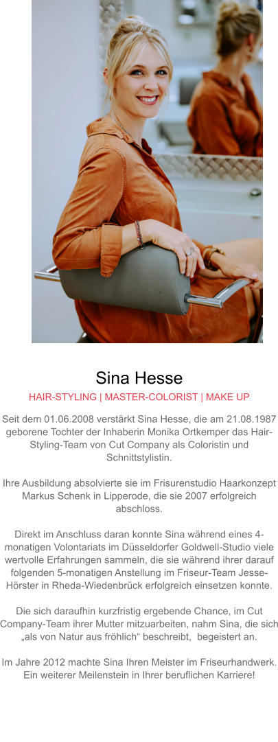 Sina Hesse HAIR-STYLING | MASTER-COLORIST | MAKE UP Seit dem 01.06.2008 verstärkt Sina Hesse, die am 21.08.1987 geborene Tochter der Inhaberin Monika Ortkemper das Hair-Styling-Team von Cut Company als Coloristin und Schnittstylistin.  Ihre Ausbildung absolvierte sie im Frisurenstudio Haarkonzept Markus Schenk in Lipperode, die sie 2007 erfolgreich abschloss.  Direkt im Anschluss daran konnte Sina während eines 4-monatigen Volontariats im Düsseldorfer Goldwell-Studio viele wertvolle Erfahrungen sammeln, die sie während ihrer darauf folgenden 5-monatigen Anstellung im Friseur-Team Jesse-Hörster in Rheda-Wiedenbrück erfolgreich einsetzen konnte.Die sich daraufhin kurzfristig ergebende Chance, im Cut Company-Team ihrer Mutter mitzuarbeiten, nahm Sina, die sich „als von Natur aus fröhlich“ beschreibt,  begeistert an.  Im Jahre 2012 machte Sina Ihren Meister im Friseurhandwerk. Ein weiterer Meilenstein in Ihrer beruflichen Karriere!