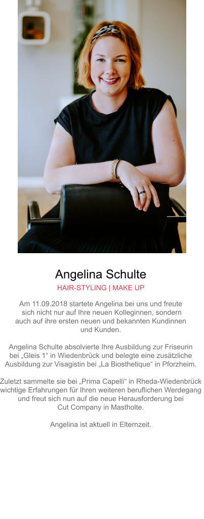 Angelina Schulte HAIR-STYLING | MAKE UP Am 11.09.2018 startete Angelina bei uns und freute sich nicht nur auf Ihre neuen Kolleginnen, sondern auch auf ihre ersten neuen und bekannten Kundinnen und Kunden.Angelina Schulte absolvierte Ihre Ausbildung zur Friseurin bei „Gleis 1“ in Wiedenbrück und belegte eine zusätzliche Ausbildung zur Visagistin bei „La Biosthetique“ in Pforzheim.Zuletzt sammelte sie bei „Prima Capelli“ in Rheda-Wiedenbrück wichtige Erfahrungen für Ihren weiteren beruflichen Werdegang und freut sich nun auf die neue Herausforderung bei Cut Company in Mastholte.Angelina ist aktuell in Elternzeit.