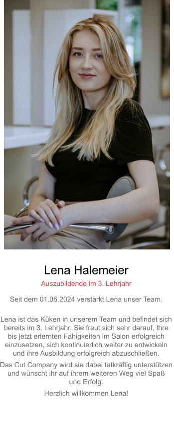 Lena Halemeier Auszubildende im 3. Lehrjahr Seit dem 01.06.2024 verstärkt Lena unser Team. Lena ist das Küken in unserem Team und befindet sich bereits im 3. Lehrjahr. Sie freut sich sehr darauf, Ihre bis jetzt erlernten Fähigkeiten im Salon erfolgreicheinzusetzen, sich kontinuierlich weiter zu entwickeln und ihre Ausbildung erfolgreich abzuschließen. Das Cut Company wird sie dabei tatkräftig unterstützenund wünscht ihr auf ihrem weiteren Weg viel Spaß und Erfolg. Herzlich willkommen Lena! 