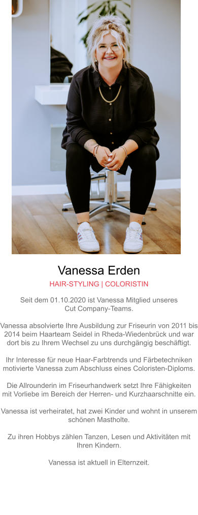 Vanessa Erden HAIR-STYLING | COLORISTIN Seit dem 01.10.2020 ist Vanessa Mitglied unseresCut Company-Teams.Vanessa absolvierte Ihre Ausbildung zur Friseurin von 2011 bis2014 beim Haarteam Seidel in Rheda-Wiedenbrück und wardort bis zu Ihrem Wechsel zu uns durchgängig beschäftigt.Ihr Interesse für neue Haar-Farbtrends und Färbetechnikenmotivierte Vanessa zum Abschluss eines Coloristen-Diploms.Die Allrounderin im Friseurhandwerk setzt Ihre Fähigkeitenmit Vorliebe im Bereich der Herren- und Kurzhaarschnitte ein.Vanessa ist verheiratet, hat zwei Kinder und wohnt in unseremschönen Mastholte.Zu ihren Hobbys zählen Tanzen, Lesen und Aktivitäten mitIhren Kindern.Vanessa ist aktuell in Elternzeit.