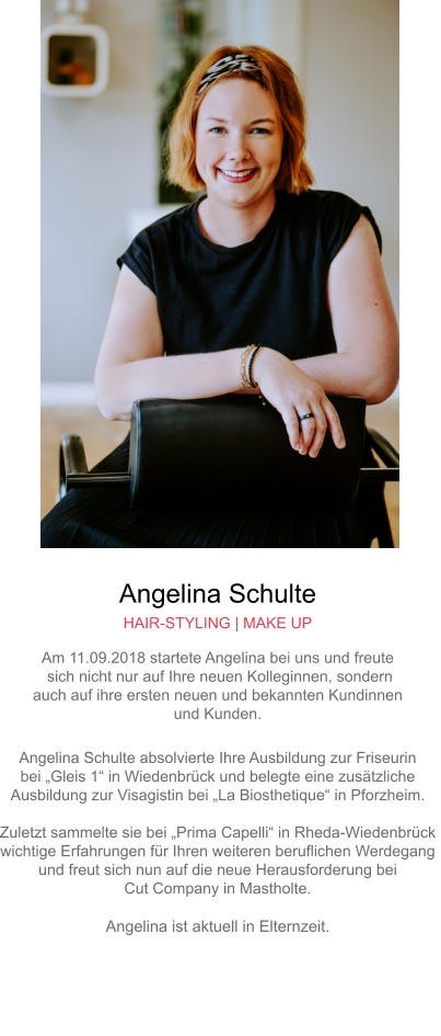 Angelina Schulte HAIR-STYLING | MAKE UP Am 11.09.2018 startete Angelina bei uns und freute sich nicht nur auf Ihre neuen Kolleginnen, sondern auch auf ihre ersten neuen und bekannten Kundinnen und Kunden. Angelina Schulte absolvierte Ihre Ausbildung zur Friseurin bei „Gleis 1“ in Wiedenbrück und belegte eine zusätzliche Ausbildung zur Visagistin bei „La Biosthetique“ in Pforzheim.Zuletzt sammelte sie bei „Prima Capelli“ in Rheda-Wiedenbrück wichtige Erfahrungen für Ihren weiteren beruflichen Werdegang und freut sich nun auf die neue Herausforderung bei Cut Company in Mastholte.Angelina ist aktuell in Elternzeit.