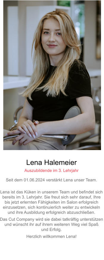 Lena Halemeier Auszubildende im 3. Lehrjahr Seit dem 01.06.2024 verstärkt Lena unser Team. Lena ist das Küken in unserem Team und befindet sich bereits im 3. Lehrjahr. Sie freut sich sehr darauf, Ihre bis jetzt erlernten Fähigkeiten im Salon erfolgreicheinzusetzen, sich kontinuierlich weiter zu entwickeln und ihre Ausbildung erfolgreich abzuschließen. Das Cut Company wird sie dabei tatkräftig unterstützenund wünscht ihr auf ihrem weiteren Weg viel Spaß und Erfolg. Herzlich willkommen Lena!