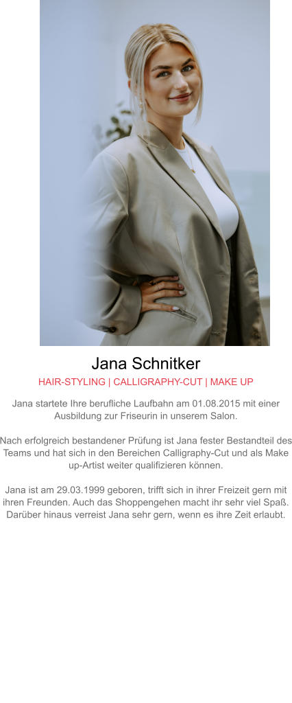 Jana Schnitker HAIR-STYLING | CALLIGRAPHY-CUT | MAKE UP Jana startete Ihre berufliche Laufbahn am 01.08.2015 mit einer Ausbildung zur Friseurin in unserem Salon.  Nach erfolgreich bestandener Prüfung ist Jana fester Bestandteil des Teams und hat sich in den Bereichen Calligraphy-Cut und als Make up-Artist weiter qualifizieren können.  Jana ist am 29.03.1999 geboren, trifft sich in ihrer Freizeit gern mit ihren Freunden. Auch das Shoppengehen macht ihr sehr viel Spaß. Darüber hinaus verreist Jana sehr gern, wenn es ihre Zeit erlaubt.