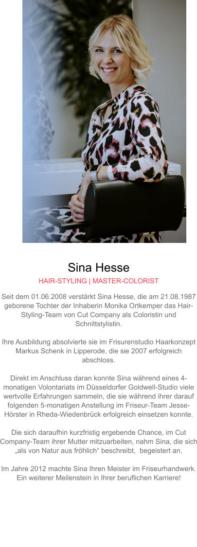 Sina Hesse HAIR-STYLING | MASTER-COLORIST Seit dem 01.06.2008 verstärkt Sina Hesse, die am 21.08.1987 geborene Tochter der Inhaberin Monika Ortkemper das Hair-Styling-Team von Cut Company als Coloristin und Schnittstylistin.  Ihre Ausbildung absolvierte sie im Frisurenstudio Haarkonzept Markus Schenk in Lipperode, die sie 2007 erfolgreich abschloss.  Direkt im Anschluss daran konnte Sina während eines 4-monatigen Volontariats im Düsseldorfer Goldwell-Studio viele wertvolle Erfahrungen sammeln, die sie während ihrer darauf folgenden 5-monatigen Anstellung im Friseur-Team Jesse-Hörster in Rheda-Wiedenbrück erfolgreich einsetzen konnte.Die sich daraufhin kurzfristig ergebende Chance, im Cut Company-Team ihrer Mutter mitzuarbeiten, nahm Sina, die sich „als von Natur aus fröhlich“ beschreibt,  begeistert an.  Im Jahre 2012 machte Sina Ihren Meister im Friseurhandwerk. Ein weiterer Meilenstein in Ihrer beruflichen Karriere!