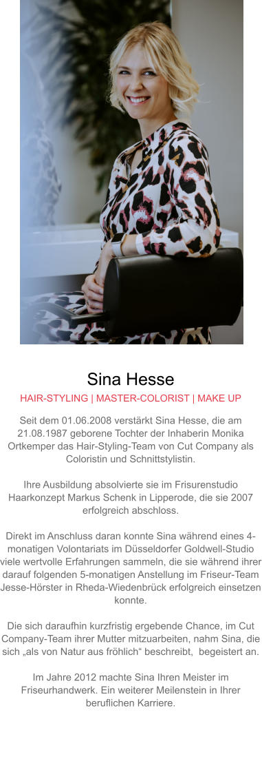 Sina Hesse HAIR-STYLING | MASTER-COLORIST | MAKE UP Seit dem 01.06.2008 verstärkt Sina Hesse, die am 21.08.1987 geborene Tochter der Inhaberin Monika Ortkemper das Hair-Styling-Team von Cut Company als Coloristin und Schnittstylistin.  Ihre Ausbildung absolvierte sie im Frisurenstudio Haarkonzept Markus Schenk in Lipperode, die sie 2007 erfolgreich abschloss.  Direkt im Anschluss daran konnte Sina während eines 4-monatigen Volontariats im Düsseldorfer Goldwell-Studio viele wertvolle Erfahrungen sammeln, die sie während ihrer darauf folgenden 5-monatigen Anstellung im Friseur-Team Jesse-Hörster in Rheda-Wiedenbrück erfolgreich einsetzen konnte.Die sich daraufhin kurzfristig ergebende Chance, im Cut Company-Team ihrer Mutter mitzuarbeiten, nahm Sina, die sich „als von Natur aus fröhlich“ beschreibt,  begeistert an.  Im Jahre 2012 machte Sina Ihren Meister im Friseurhandwerk. Ein weiterer Meilenstein in Ihrer beruflichen Karriere.