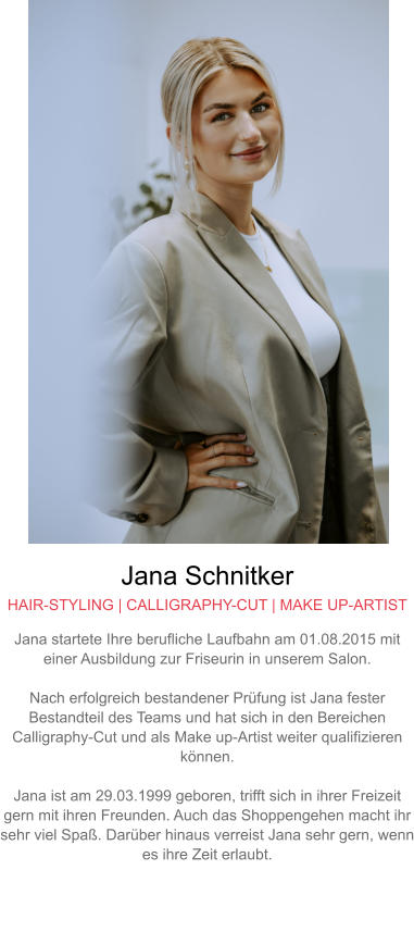 Jana Schnitker HAIR-STYLING | CALLIGRAPHY-CUT | MAKE UP-ARTIST Jana startete Ihre berufliche Laufbahn am 01.08.2015 mit einer Ausbildung zur Friseurin in unserem Salon.  Nach erfolgreich bestandener Prüfung ist Jana fester Bestandteil des Teams und hat sich in den Bereichen Calligraphy-Cut und als Make up-Artist weiter qualifizieren können.  Jana ist am 29.03.1999 geboren, trifft sich in ihrer Freizeit gern mit ihren Freunden. Auch das Shoppengehen macht ihr sehr viel Spaß. Darüber hinaus verreist Jana sehr gern, wenn es ihre Zeit erlaubt.