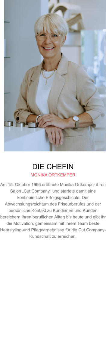 DIE CHEFIN MONIKA ORTKEMPER Am 15. Oktober 1996 eröffnete Monika Ortkemper ihren Salon „Cut Company“ und startete damit eine kontinuierliche Erfolgsgeschichte. Der Abwechslungsreichtum des Friseurberufes und der persönliche Kontakt zu Kundinnen und Kunden bereichern Ihren beruflichen Alltag bis heute und gibt ihr die Motivation, gemeinsam mit Ihrem Team beste Haarstyling-und Pflegeergebnisse für die Cut Company-Kundschaft zu erreichen.     