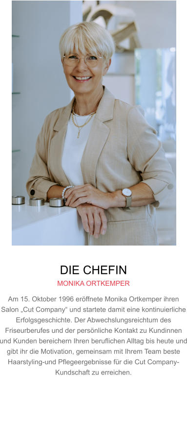 DIE CHEFIN MONIKA ORTKEMPER Am 15. Oktober 1996 eröffnete Monika Ortkemper ihren Salon „Cut Company“ und startete damit eine kontinuierliche Erfolgsgeschichte. Der Abwechslungsreichtum des Friseurberufes und der persönliche Kontakt zu Kundinnen und Kunden bereichern Ihren beruflichen Alltag bis heute und gibt ihr die Motivation, gemeinsam mit Ihrem Team beste Haarstyling-und Pflegeergebnisse für die Cut Company-Kundschaft zu erreichen.