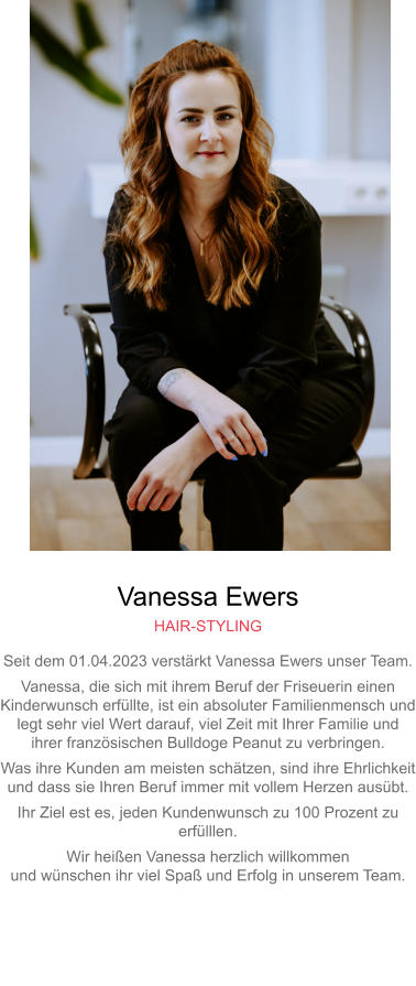 Vanessa Ewers HAIR-STYLING Seit dem 01.04.2023 verstärkt Vanessa Ewers unser Team. Vanessa, die sich mit ihrem Beruf der Friseuerin einen Kinderwunsch erfüllte, ist ein absoluter Familienmensch undlegt sehr viel Wert darauf, viel Zeit mit Ihrer Familie undihrer französischen Bulldoge Peanut zu verbringen. Was ihre Kunden am meisten schätzen, sind ihre Ehrlichkeitund dass sie Ihren Beruf immer mit vollem Herzen ausübt. Ihr Ziel est es, jeden Kundenwunsch zu 100 Prozent zu erfülllen. Wir heißen Vanessa herzlich willkommenund wünschen ihr viel Spaß und Erfolg in unserem Team.