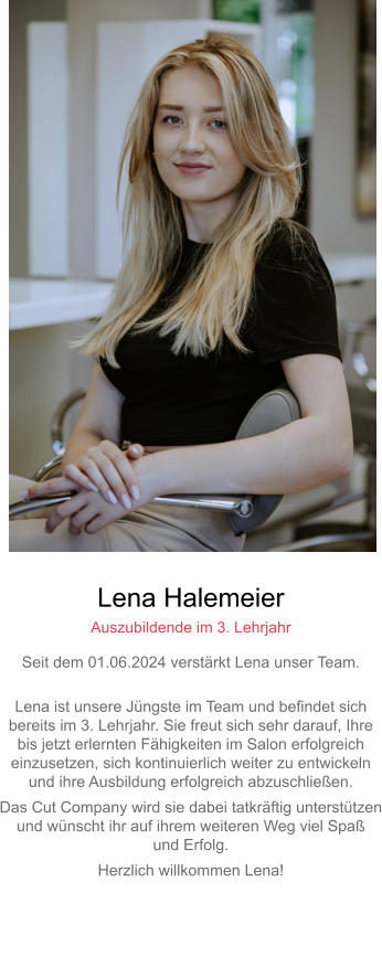 Lena Halemeier Auszubildende im 3. Lehrjahr Seit dem 01.06.2024 verstärkt Lena unser Team. Lena ist unsere Jüngste im Team und befindet sich bereits im 3. Lehrjahr. Sie freut sich sehr darauf, Ihre bis jetzt erlernten Fähigkeiten im Salon erfolgreicheinzusetzen, sich kontinuierlich weiter zu entwickeln und ihre Ausbildung erfolgreich abzuschließen. Das Cut Company wird sie dabei tatkräftig unterstützenund wünscht ihr auf ihrem weiteren Weg viel Spaß und Erfolg. Herzlich willkommen Lena! 