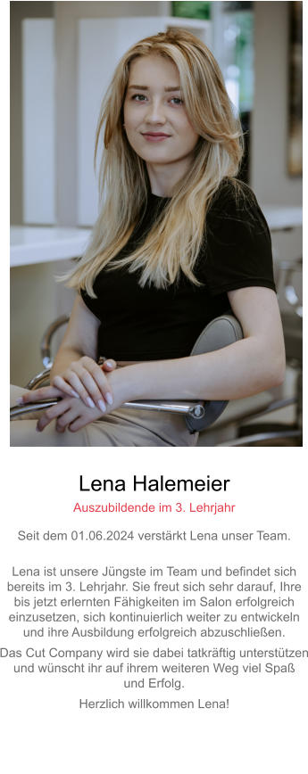 Lena Halemeier Auszubildende im 3. Lehrjahr Seit dem 01.06.2024 verstärkt Lena unser Team. Lena ist unsere Jüngste im Team und befindet sich bereits im 3. Lehrjahr. Sie freut sich sehr darauf, Ihre bis jetzt erlernten Fähigkeiten im Salon erfolgreicheinzusetzen, sich kontinuierlich weiter zu entwickeln und ihre Ausbildung erfolgreich abzuschließen. Das Cut Company wird sie dabei tatkräftig unterstützenund wünscht ihr auf ihrem weiteren Weg viel Spaß und Erfolg. Herzlich willkommen Lena!